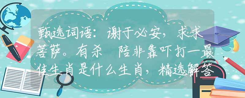 甄选词语：谢于必安，求求菩萨。有杀冇陪非靠吓打一最佳生肖是什么生肖，精选解答落实