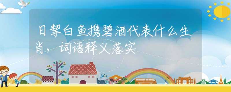 日挈白鱼携碧酒代表什么生肖，词语释义落实