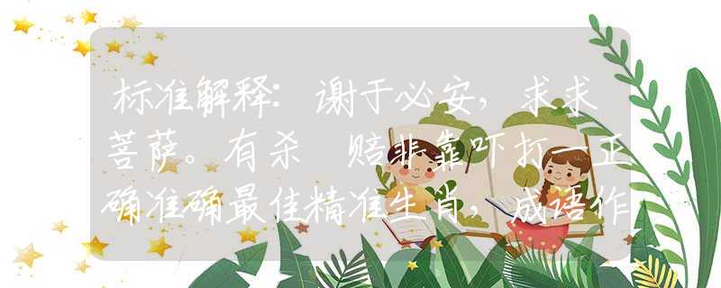 标准解释:谢于必安，求求菩萨。有杀冇赔非靠吓打一正确准确最佳精准生肖，成语作答落实