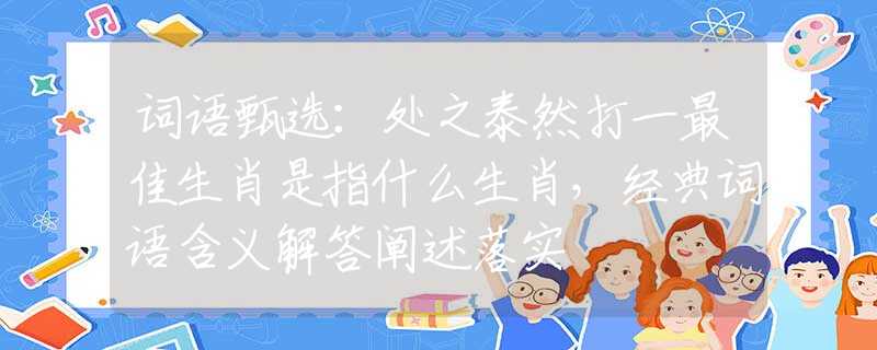 词语甄选：处之泰然打一最佳生肖是指什么生肖，经典词语含义解答阐述落实
