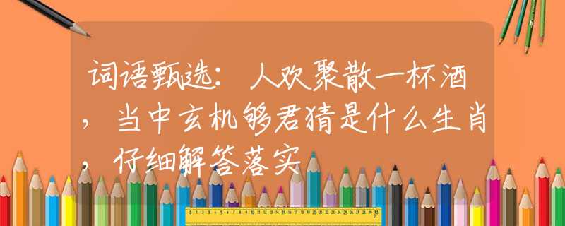 词语甄选：人欢聚散一杯酒，当中玄机够君猜是什么生肖，仔细解答落实