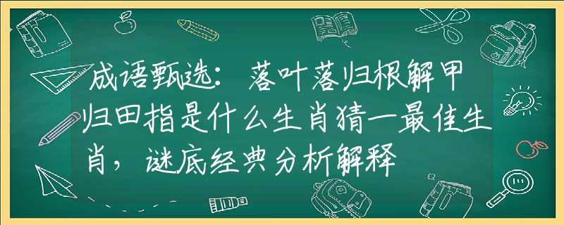 成语甄选：落叶落归根解甲归田指是什么生肖猜一最佳生肖，谜底经典分析解释