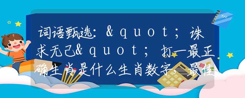 词语甄选："诛求无己"打一最正确生肖是什么生肖数字，最佳释义词语阐述落实