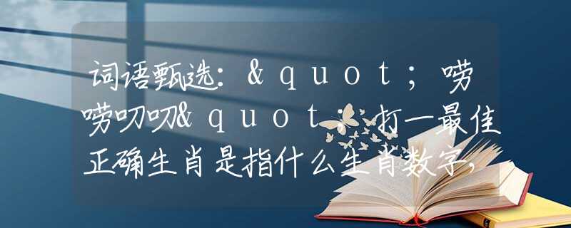 词语甄选："唠唠叨叨"打一最佳正确生肖是指什么生肖数字，最佳释义词语阐述落实