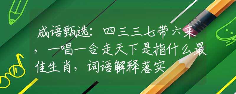 成语甄选：四三三七带六来，一唱一合走天下是指什么最佳生肖，词语解释落实