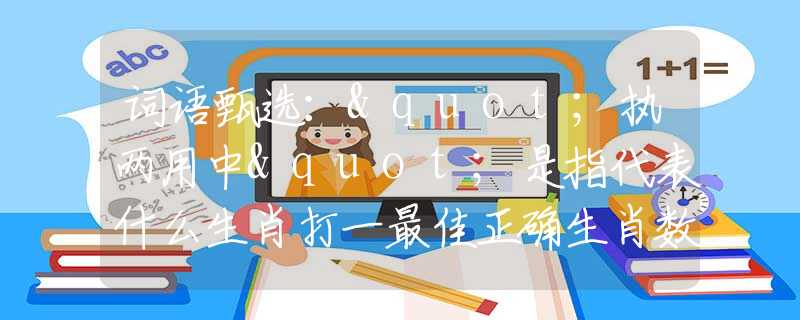词语甄选："执两用中"是指代表什么生肖打一最佳正确生肖数字，最新释义词语阐述释义落实
