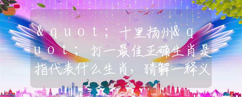 "十里扬州"打一最佳正确生肖是指代表什么生肖，猜解一释义精确成语解析释义