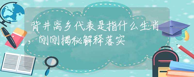 背井离乡代表是指什么生肖，刚刚揭秘解释落实