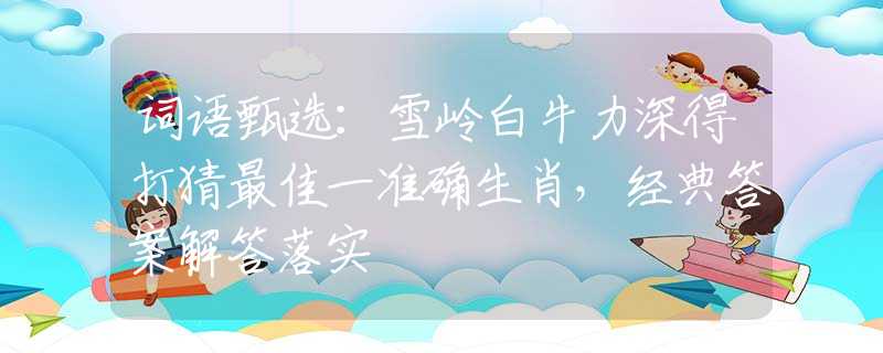 词语甄选：雪岭白牛力深得打猜最佳一准确生肖，经典答案解答落实