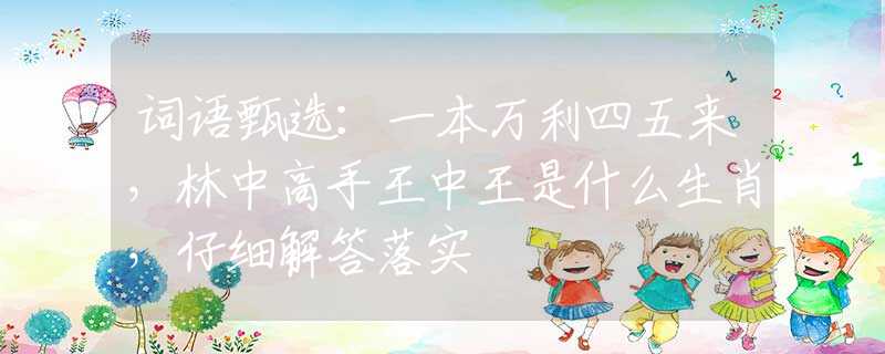 词语甄选：一本万利四五来，林中高手王中王是什么生肖，仔细解答落实