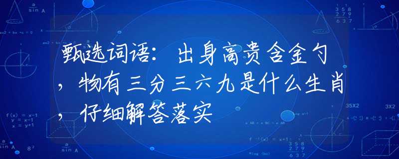 甄选词语：出身高贵含金勺，物有三分三六九是什么生肖，仔细解答落实