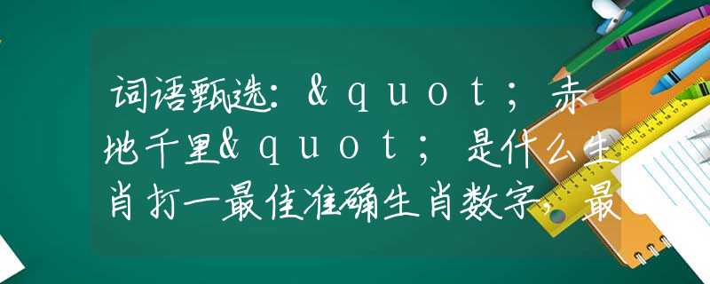 词语甄选："赤地千里"是什么生肖打一最佳准确生肖数字，最新释义词语阐述释义落实