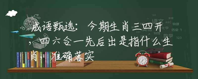 成语甄选：今期生肖三四开，四六合一先后出是指什么生肖，准确落实