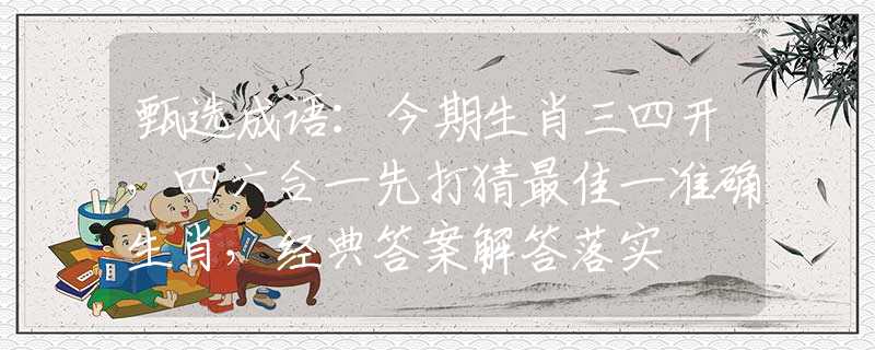 甄选成语：今期生肖三四开，四六合一先打猜最佳一准确生肖，经典答案解答落实