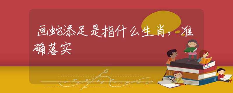画蛇添足是指什么生肖，准确落实