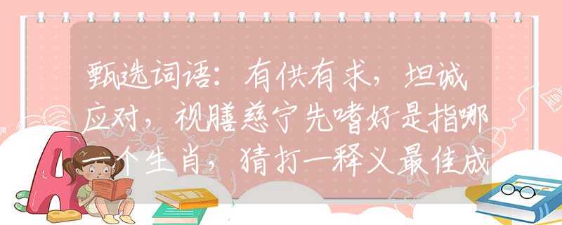 甄选词语：有供有求，坦诚应对，视膳慈宁先嗜好是指哪一个生肖，猜打一释义最佳成语解释