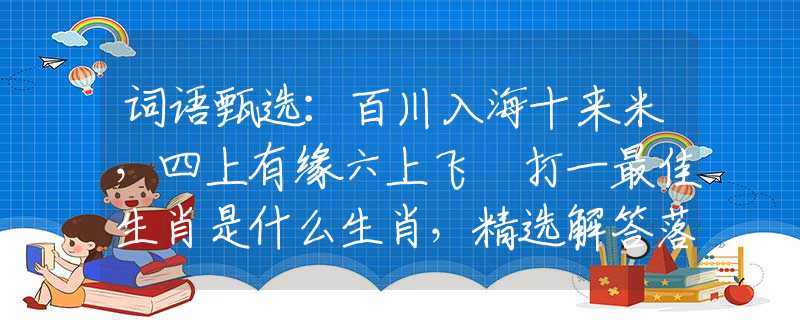 词语甄选：百川入海十来米，四上有缘六上飞 打一最佳生肖是什么生肖，精选解答落实