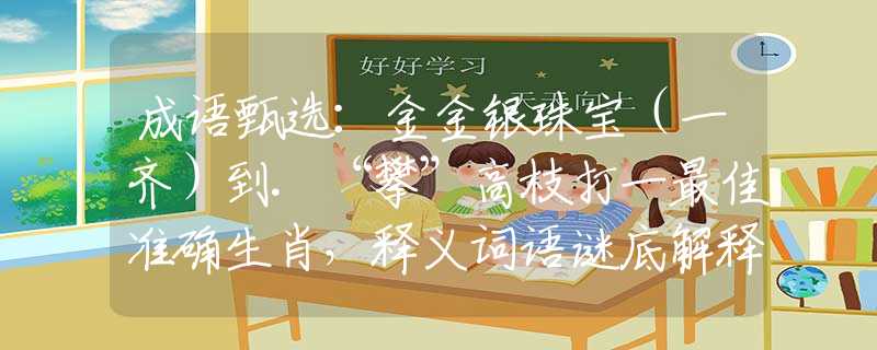 成语甄选：金金银珠宝（一齐）到.“攀”高枝打一最佳准确生肖，释义词语谜底解释