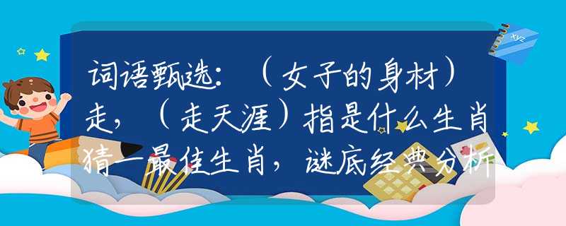 词语甄选：（女子的身材）走，（走天涯）指是什么生肖猜一最佳生肖，谜底经典分析解释