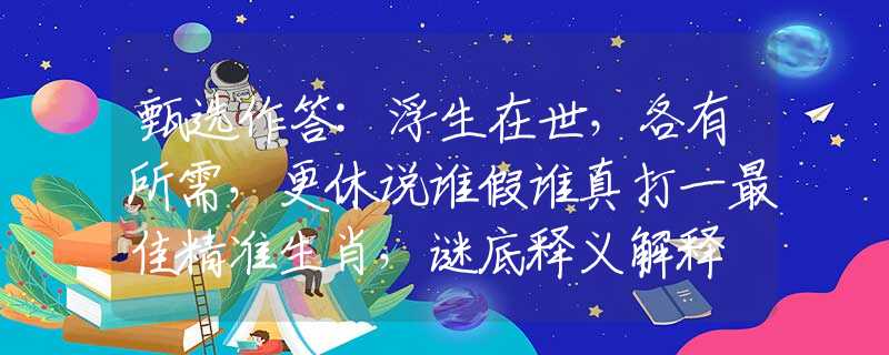 甄选作答:浮生在世，各有所需，更休说谁假谁真打一最佳精准生肖，谜底释义解释