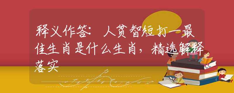 释义作答:人贫智短打一最佳生肖是什么生肖，精选解释落实