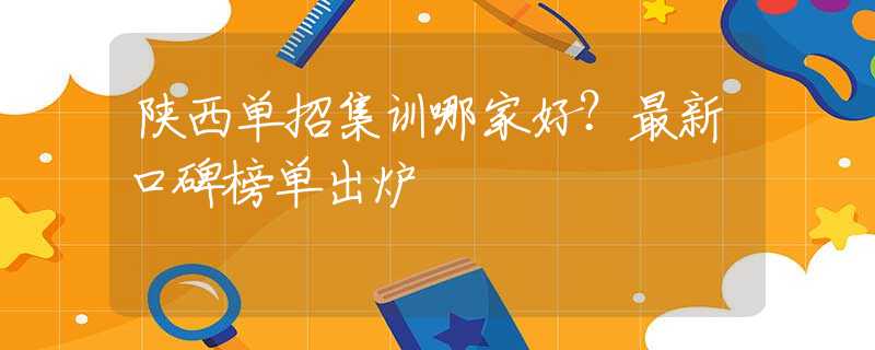 陕西单招集训哪家好？最新口碑榜单出炉