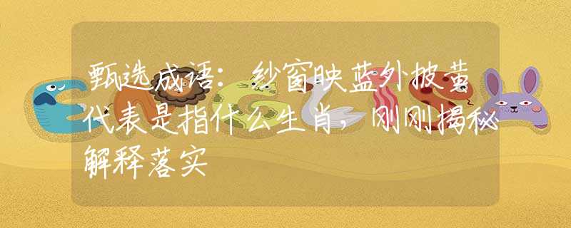 甄选成语：纱窗映蓝外披黄代表是指什么生肖，刚刚揭秘解释落实