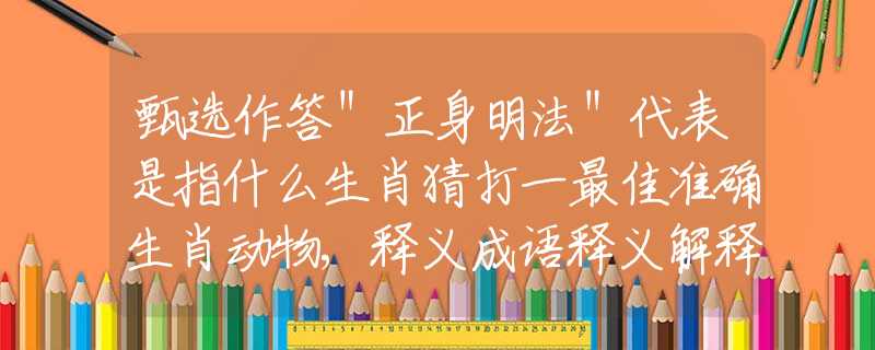 甄选作答＂正身明法＂代表是指什么生肖猜打一最佳准确生肖动物,释义成语释义解释