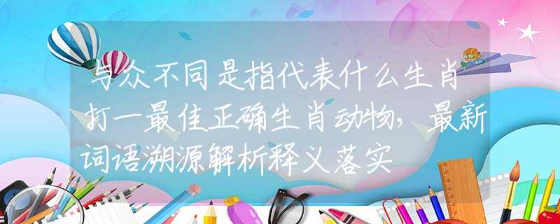 与众不同是指代表什么生肖打一最佳正确生肖动物，最新词语溯源解析释义落实