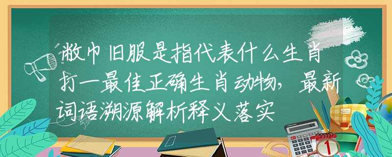 敝巾旧服是指代表什么生肖打一最佳正确生肖动物，最新词语溯源解析释义落实