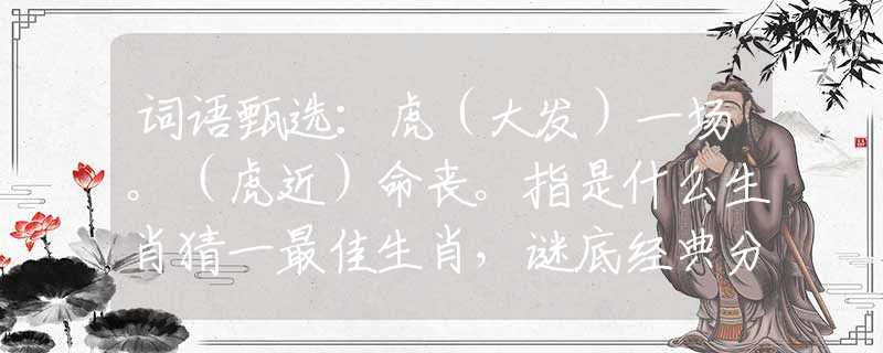 词语甄选：虎（大发）一场。（虎近）命丧。指是什么生肖猜一最佳生肖，谜底经典分析解释