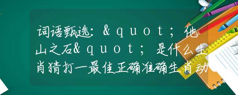 词语甄选："他山之石"是什么生肖猜打一最佳正确准确生肖动物数字，最新释义词语阐述释义落实