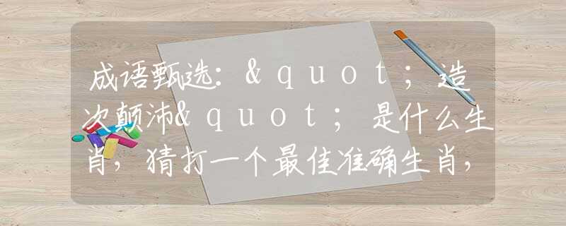 成语甄选："造次颠沛"是什么生肖，猜打一个最佳准确生肖，词语溯源解析落实