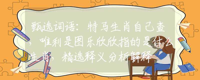 甄选词语：特马生肖自己查，唯利是图乐欣欣指的是什么生肖，精选释义分析解释