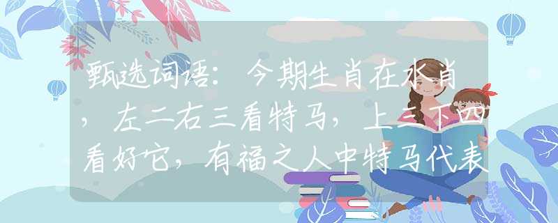 甄选词语：今期生肖在水肖，左二右三看特马，上三下四看好它，有福之人中特马代表指是什么生肖，释义成语解释落实