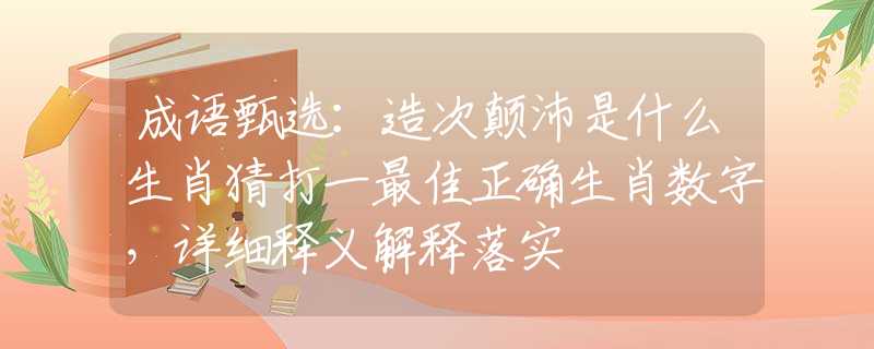 成语甄选：造次颠沛是什么生肖猜打一最佳正确生肖数字，详细释义解释落实