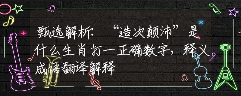 甄选解析:“造次颠沛”是什么生肖打一正确数字，释义成语翻译解释