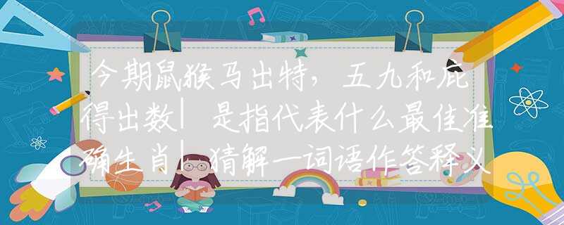 今期鼠猴马出特，五九和庇得出数|是指代表什么最佳准确生肖|猜解一词语作答释义解释