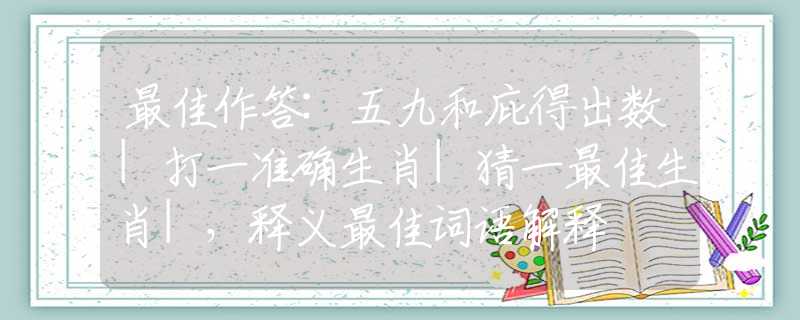 最佳作答:五九和庇得出数|打一准确生肖|猜一最佳生肖|，释义最佳词语解释