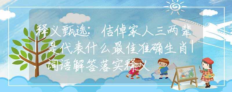 释义甄选:佶倬家人三两辈|是代表什么最佳准确生肖|，词语解答落实释义