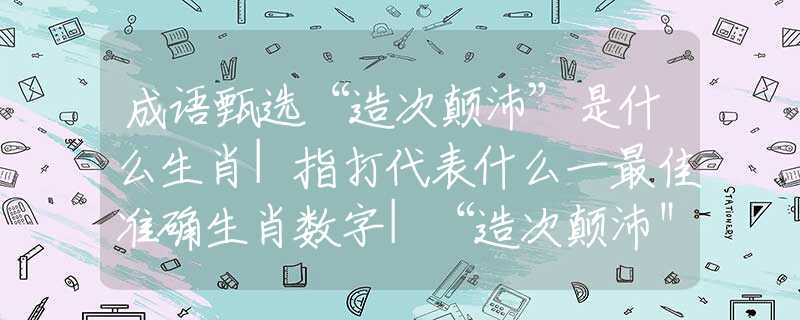 成语甄选“造次颠沛”是什么生肖|指打代表什么一最佳准确生肖数字|“造次颠沛＂猜解哪个词语释义解释作答