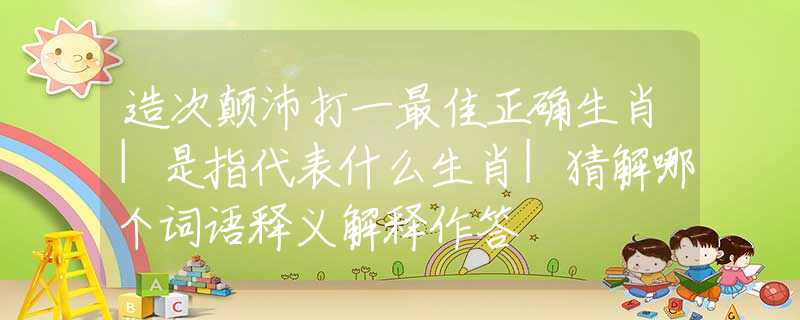 造次颠沛打一最佳正确生肖|是指代表什么生肖|猜解哪个词语释义解释作答