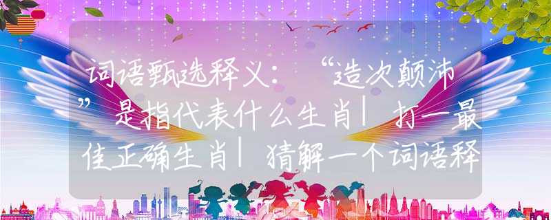 词语甄选释义：“造次颠沛”是指代表什么生肖|打一最佳正确生肖|猜解一个词语释义解析落实