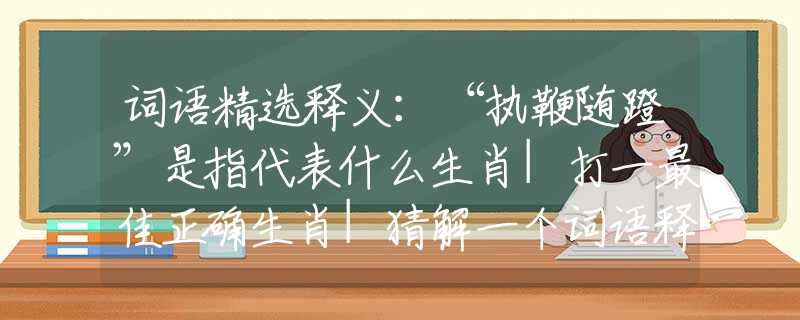 词语精选释义：“执鞭随蹬”是指代表什么生肖|打一最佳正确生肖|猜解一个词语释义解析落实