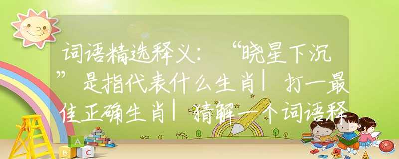 词语精选释义：“晓星下沉”是指代表什么生肖|打一最佳正确生肖|猜解一个词语释义解析落实