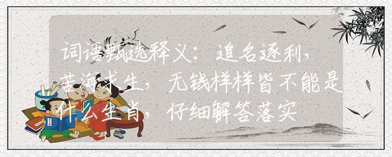 词语甄选释义：追名逐利，苦海求生，无钱样样皆不能是什么生肖，仔细解答落实