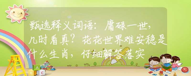 甄选释义词语：庸碌一世，几时看真？花花世界难安稳是什么生肖，仔细解答落实