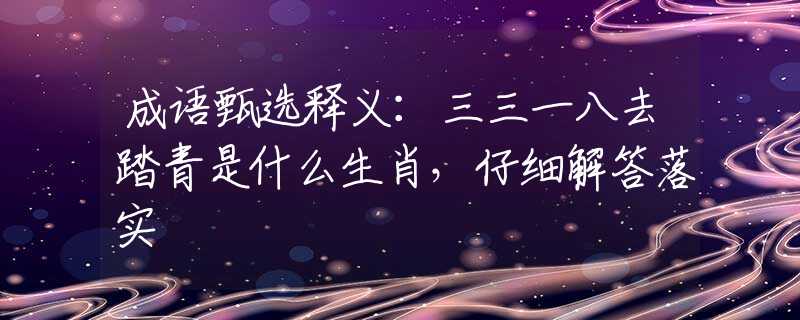 成语甄选释义：三三一八去踏青是什么生肖，仔细解答落实