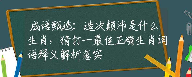 成语甄选：造次颠沛是什么生肖，猜打一最佳正确生肖词语释义解析落实