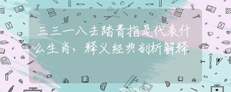 三三一八去踏青指是代表什么生肖，释义经典剖析解释